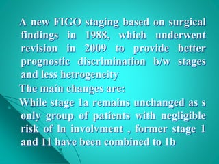 A new FIGO staging based on surgical
findings in 1988, which underwent
revision in 2009 to provide better
prognostic discrimination b/w stages
and less hetrogeneity
The main changes are:
While stage 1a remains unchanged as s
only group of patients with negligible
risk of ln involvment , former stage 1
and 11 have been combined to 1b
 