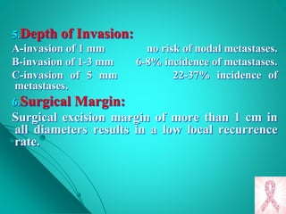 5.Depth of Invasion:
A-invasion of 1 mm no risk of nodal metastases.
B-invasion of 1-3 mm 6-8% incidence of metastases.
C-invasion of 5 mm 22-37% incidence of
metastases.
6.Surgical Margin:
Surgical excision margin of more than 1 cm in
all diameters results in a low local recurrence
rate.
 
