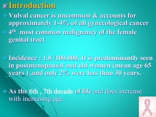 Introduction
 Vulval cancer is uncommon & accounts for
approximately 1-4% of all gynecological cancer
 4th most common malignancy of the female
genital tract
 Incidence : 1.8 /100.000, It is predominantly seen
in postmenopausal and old women (mean age 65
years ) ,and only 2% were less than 30 years.
 As the 6th , 7th decade of life and does increase
with increasing age.
 