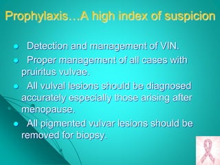 Prophylaxis…A high index of suspicion
 Detection and management of VIN.
 Proper management of all cases with
pruiritus vulvae.
 All vulval lesions should be diagnosed
accurately especially those arising after
menopause.
 All pigmented vulvar lesions should be
removed for biopsy.
 
