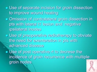  Use of separate incision for groin dissection
to improve wound healing
 Omission of contralateral groin dissection in
pts with lateral t1 lesion and negative
ipsilateral lnodes
 Use of preoperative radiotherapy to obviate
the need for exenteration in pts with
advanced disease
 Use of post operative rt to decrese the
incidence of groin recurrence with multiple
groin nodes
 