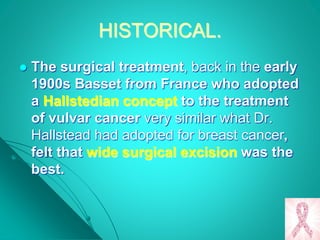 HISTORICAL.
 The surgical treatment, back in the early
1900s Basset from France who adopted
a Hallstedian concept to the treatment
of vulvar cancer very similar what Dr.
Hallstead had adopted for breast cancer,
felt that wide surgical excision was the
best.
 