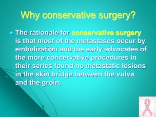 Why conservative surgery?
 The rationale for conservative surgery
is that most of the metastases occur by
embolization and the early advocates of
the more conservative procedures in
their series found no metastatic lesions
in the skin bridge between the vulva
and the groin,
 