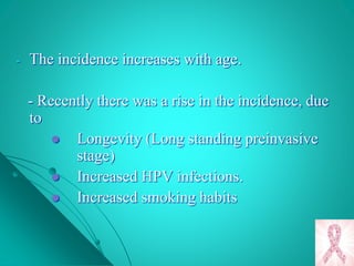 - The incidence increases with age.
- Recently there was a rise in the incidence, due
to
 Longevity (Long standing preinvasive
stage)
 Increased HPV infections.
 Increased smoking habits
 