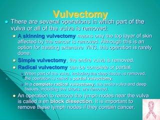 Vulvectomy
 There are several operations in which part of the
vulva or all of the vulva is removed:
 A skinning vulvectomy means only the top layer of skin
affected by the cancer is removed. Although this is an
option for treating extensive VIN3, this operation is rarely
done.
 Simple vulvectomy, the entire vulva is removed.
 Radical vulvectomy can be complete or partial.
 When part of the vulva, including the deep tissue, is removed,
the operation is called a partial vulvectomy.
 In a complete radical vulvectomy, the entire vulva and deep
tissues, including the clitoris, are removed.
 An operation to remove the lymph nodes near the vulva
is called a en block dissection. It is important to
remove these lymph nodes if they contain cancer.
 