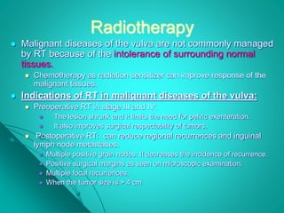 Radiotherapy
 Malignant diseases of the vulva are not commonly managed
by RT because of the intolerance of surrounding normal
tissues.
 Chemotherapy as radiation sensitizer can improve response of the
malignant tissues.
 Indications of RT in malignant diseases of the vulva:
 Preoperative RT in stage III and IV:
 The lesion shrunk and it limits the need for pelvic exenteration.
 It also improves surgical respectability of tumors.
 Postoperative RT: can reduce regional recurrences and inguinal
lymph node metastases.
 Multiple positive groin nodes: It decreases the incidence of recurrence.
 Positive surgical margins as seen on microscopic examination.
 Multiple focal recurrences.
 When the tumor size is > 4 cm
 