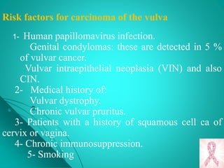 Risk factors for carcinoma of the vulva
1- Human papillomavirus infection.
Genital condylomas: these are detected in 5 %
of vulvar cancer.
Vulvar intraepithelial neoplasia (VIN) and also
CIN.
2- Medical history of:
Vulvar dystrophy.
Chronic vulvar pruritus.
3- Patients with a history of squamous cell ca of
cervix or vagina.
4- Chronic immunosuppression.
5- Smoking
 