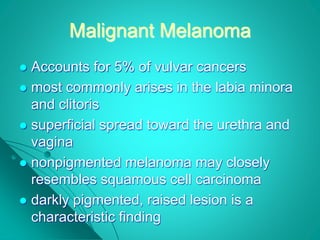 Malignant Melanoma
 Accounts for 5% of vulvar cancers
 most commonly arises in the labia minora
and clitoris
 superficial spread toward the urethra and
vagina
 nonpigmented melanoma may closely
resembles squamous cell carcinoma
 darkly pigmented, raised lesion is a
characteristic finding
 