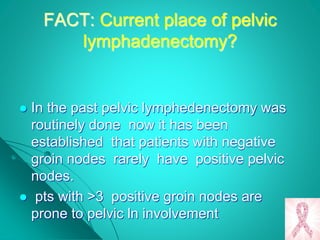 FACT: Current place of pelvic
lymphadenectomy?
 In the past pelvic lymphedenectomy was
routinely done now it has been
established that patients with negative
groin nodes rarely have positive pelvic
nodes.
 pts with >3 positive groin nodes are
prone to pelvic ln involvement
 