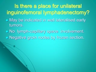 Is there a place for unilateral
inguinofemoral lymphadenectomy?
 May be indicated in well lateralised early
tumors.
 No lymph-capillary space involvement.
 Negative groin nodes by frozen section.
 
