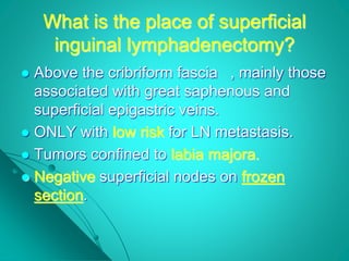 What is the place of superficial
inguinal lymphadenectomy?
 Above the cribriform fascia , mainly those
associated with great saphenous and
superficial epigastric veins.
 ONLY with low risk for LN metastasis.
 Tumors confined to labia majora.
 Negative superficial nodes on frozen
section.
 