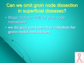 Can we omit groin node dissection
in superficial diseases?
 Stage 1a have <1% for groin node
metastasis.
 we do give postoperative radiation for
groin nodal metastases
 