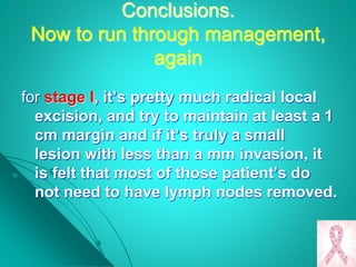 Conclusions.
Now to run through management,
again
for stage I, it’s pretty much radical local
excision, and try to maintain at least a 1
cm margin and if it’s truly a small
lesion with less than a mm invasion, it
is felt that most of those patient’s do
not need to have lymph nodes removed.
 