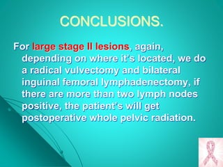 CONCLUSIONS.
For large stage II lesions, again,
depending on where it’s located, we do
a radical vulvectomy and bilateral
inguinal femoral lymphadenectomy, if
there are more than two lymph nodes
positive, the patient’s will get
postoperative whole pelvic radiation.
 