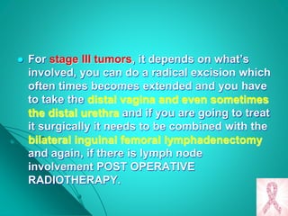  For stage III tumors, it depends on what’s
involved, you can do a radical excision which
often times becomes extended and you have
to take the distal vagina and even sometimes
the distal urethra and if you are going to treat
it surgically it needs to be combined with the
bilateral inguinal femoral lymphadenectomy
and again, if there is lymph node
involvement POST OPERATIVE
RADIOTHERAPY.
 