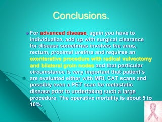 Conclusions.
 For advanced disease, again you have to
individualize, add up with surgical clearance
for disease sometimes involves the anus,
rectum, proximal urethra and requires an
exenterative procedure with radical vulvectomy
and bilateral groin nodes and that particular
circumstance is very important that patient’s
are evaluated either with MRI, CAT scans and
possibly even a PET scan for metastatic
disease prior to undertaking such a large
procedure. The operative mortality is about 5 to
10%.
 