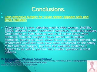 Conclusions.
 .
 Less extensive surgery for vulvar cancer appears safe and
limits mutilation
 Vulvar cancer is rare, affecting mainly older women. Until the
1980s, affected women underwent extensive, mutilating surgery.
Groin nodes on both sides as well as all vulvar tissue were
removed. Recently surgeons have carried out a smaller
operation, leaving as much vulvar tissue as possible behind. No
randomized controlled trials have been conducted on the safety
of this reduced surgery, but from the available evidence it
appears to be safe to perform this smaller operation in most
patients.
The Cochrane Database of Systematic Reviews 2006 Issue 1
Copyright © 2006 The Cochrane Collaboration. Published by John Wiley & Sons, LtdSurgical interventions
for early squamous cell carcinoma of the vulva
Ansink A, van der Velden J, Collingwood M
 