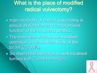 What is the place of modified
radical vulvectomy?
 main morbidity of radical vulvectomy is
sexual dysfunction and compromised
function of the anus and urethra.
 The main fear of about the modified
operation is the multicentricity of the
tumor.(20-30%).
 So reservethe operation to well localised
tumors,with 2 cm free margin.
 