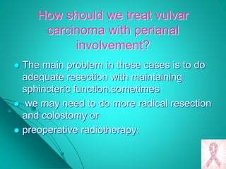 How should we treat vulvar
carcinoma with perianal
involvement?
 The main problem in these cases is to do
adequate resection with maintaining
sphincteric function.sometimes
 we may need to do more radical resection
and colostomy or
 preoperative radiotherapy.
 