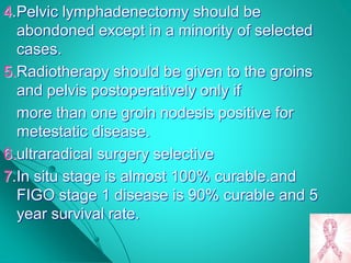 4.Pelvic lymphadenectomy should be
abondoned except in a minority of selected
cases.
5.Radiotherapy should be given to the groins
and pelvis postoperatively only if
more than one groin nodesis positive for
metestatic disease.
6.ultraradical surgery selective
7.In situ stage is almost 100% curable.and
FIGO stage 1 disease is 90% curable and 5
year survival rate.
 