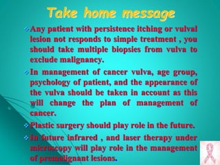 Take home message
Any patient with persistence itching or vulval
lesion not responds to simple treatment , you
should take multiple biopsies from vulva to
exclude malignancy.
In management of cancer vulva, age group,
psychology of patient, and the appearance of
the vulva should be taken in account as this
will change the plan of management of
cancer.
Plastic surgery should play role in the future.
In future infrared , and laser therapy under
microscopy will play role in the management
of premalignant lesions.
 
