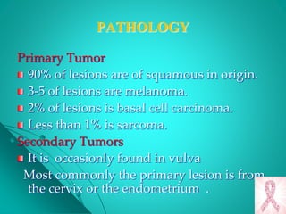 PATHOLOGY
Primary Tumor
90% of lesions are of squamous in origin.
3-5 of lesions are melanoma.
2% of lesions is basal cell carcinoma.
Less than 1% is sarcoma.
Secondary Tumors
It is occasionly found in vulva
Most commonly the primary lesion is from
the cervix or the endometrium .
 