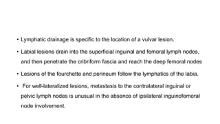 • Lymphatic drainage is specific to the location of a vulvar lesion.
• Labial lesions drain into the superficial inguinal and femoral lymph nodes,
and then penetrate the cribriform fascia and reach the deep femoral nodes
• Lesions of the fourchette and perineum follow the lymphatics of the labia.
• For well-lateralized lesions, metastasis to the contralateral inguinal or
pelvic lymph nodes is unusual in the absence of ipsilateral inguinofemoral
node involvement.
 