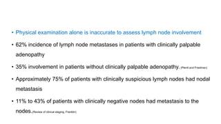 • Physical examination alone is inaccurate to assess lymph node involvement
• 62% incidence of lymph node metastases in patients with clinically palpable
adenopathy
• 35% involvement in patients without clinically palpable adenopathy. (Plentl and Friedman)
• Approximately 75% of patients with clinically suspicious lymph nodes had nodal
metastasis
• 11% to 43% of patients with clinically negative nodes had metastasis to the
nodes.(Review of clinical staging, Franklin)
 