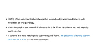 -23.9% of the patients with clinically negative inguinal nodes were found to have nodal
metastasis on final pathology.
When the lymph nodes were clinically suspicious, 76.2% of the patients had histologically
positive nodes.
In patients that have histologically positive inguinal nodes, the probability of having positive
pelvic nodes is 30%. (GOG study reported by Homesley et al.)
 