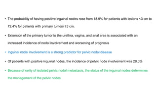 • The probability of having positive inguinal nodes rose from 18.9% for patients with lesions <3 cm to
72.4% for patients with primary tumors ≥3 cm.
• Extension of the primary tumor to the urethra, vagina, and anal area is associated with an
increased incidence of nodal involvement and worsening of prognosis
• Inguinal nodal involvement is a strong predictor for pelvic nodal disease
• Of patients with positive inguinal nodes, the incidence of pelvic node involvement was 28.3%
• Because of rarity of isolated pelvic nodal metastasis, the status of the inguinal nodes determines
the management of the pelvic nodes
 