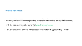Distant Metastases:
• Hematogenous dissemination generally occurs late in the natural history of the disease,
with the most common sites being the lungs, liver, and bones.
• The overall survival is limited in these cases to a median of approximately 6 months
 