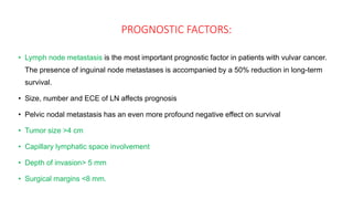 PROGNOSTIC FACTORS:
• Lymph node metastasis is the most important prognostic factor in patients with vulvar cancer.
The presence of inguinal node metastases is accompanied by a 50% reduction in long-term
survival.
• Size, number and ECE of LN affects prognosis
• Pelvic nodal metastasis has an even more profound negative effect on survival
• Tumor size >4 cm
• Capillary lymphatic space involvement
• Depth of invasion> 5 mm
• Surgical margins <8 mm.
 