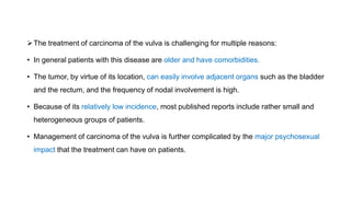 The treatment of carcinoma of the vulva is challenging for multiple reasons:
• In general patients with this disease are older and have comorbidities.
• The tumor, by virtue of its location, can easily involve adjacent organs such as the bladder
and the rectum, and the frequency of nodal involvement is high.
• Because of its relatively low incidence, most published reports include rather small and
heterogeneous groups of patients.
• Management of carcinoma of the vulva is further complicated by the major psychosexual
impact that the treatment can have on patients.
 
