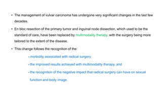 • The management of vulvar carcinoma has undergone very significant changes in the last few
decades.
• En bloc resection of the primary tumor and inguinal node dissection, which used to be the
standard of care, have been replaced by multimodality therapy, with the surgery being more
tailored to the extent of the disease.
• This change follows the recognition of the:
- morbidity associated with radical surgery,
- the improved results achieved with multimodality therapy, and
- the recognition of the negative impact that radical surgery can have on sexual
function and body image.
 