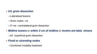  U/L groin dissection
Lateralized lesions
Groin nodes –ve
If +ve - contralateral groin dissection
 Midline tumors or within 2 cm of midline or involve ant labia minora
b/l superficial groin dissection
 Fixed or ulcerating nodes
Combined modality treatment
 