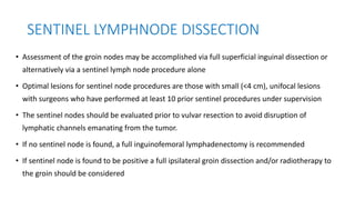 SENTINEL LYMPHNODE DISSECTION
• Assessment of the groin nodes may be accomplished via full superficial inguinal dissection or
alternatively via a sentinel lymph node procedure alone
• Optimal lesions for sentinel node procedures are those with small (<4 cm), unifocal lesions
with surgeons who have performed at least 10 prior sentinel procedures under supervision
• The sentinel nodes should be evaluated prior to vulvar resection to avoid disruption of
lymphatic channels emanating from the tumor.
• If no sentinel node is found, a full inguinofemoral lymphadenectomy is recommended
• If sentinel node is found to be positive a full ipsilateral groin dissection and/or radiotherapy to
the groin should be considered
 