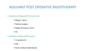 • Indications of Adjuvant RT to tumor bed
Margin < 8mm
Positive margins
Depth of invasion >5mm
LVI
• Indications of adjuvant RT to groin
>1 positive LN
ECE
Gross residual nodal disease
ADJUVANT POST OPERATIVE RADIOTHERAPY
 