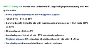 • GOG 37 Study – in women who underwent B/L inguinal lymphadenectomy with +ve
groin nodes
 Pelvic lymphadenectomy vs RT to b/l groins & pelvis
 OS at 2 yrs – 54% vs 68%
 Survival benefit limited to pts with macroscopic groin mets or > 1 LN mets (37%
vs 63%)
 Groin relapse – 24% vs 5%
 Local relapse – 10% of all pts ; 25% in unirradiated vulva
 Regional adjuvant RT – standard of additional care in pts with >1 LN+ve
 Local relapse – inunirradiated tumor bed and perineum
 