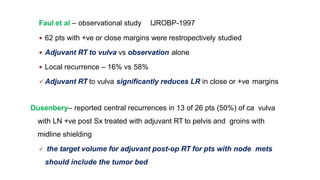 Faul et al – observational study IJROBP-1997
 62 pts with +ve or close margins were restropectively studied
 Adjuvant RT to vulva vs observation alone
 Local recurrence – 16% vs 58%
 Adjuvant RT to vulva significantly reduces LR in close or +ve margins
Dusenbery– reported central recurrences in 13 of 26 pts (50%) of ca vulva
with LN +ve post Sx treated with adjuvant RT to pelvis and groins with
midline shielding
 the target volume for adjuvant post-op RT for pts with node mets
should include the tumor bed
 