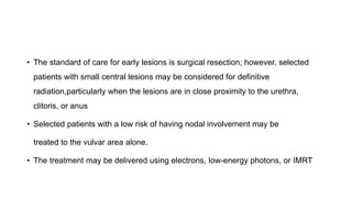 • The standard of care for early lesions is surgical resection; however, selected
patients with small central lesions may be considered for definitive
radiation,particularly when the lesions are in close proximity to the urethra,
clitoris, or anus
• Selected patients with a low risk of having nodal involvement may be
treated to the vulvar area alone.
• The treatment may be delivered using electrons, low-energy photons, or IMRT
 