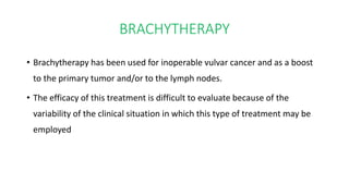 BRACHYTHERAPY
• Brachytherapy has been used for inoperable vulvar cancer and as a boost
to the primary tumor and/or to the lymph nodes.
• The efficacy of this treatment is difficult to evaluate because of the
variability of the clinical situation in which this type of treatment may be
employed
 