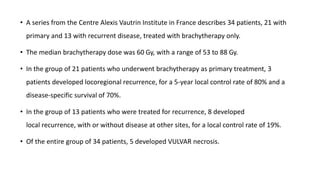 • A series from the Centre Alexis Vautrin Institute in France describes 34 patients, 21 with
primary and 13 with recurrent disease, treated with brachytherapy only.
• The median brachytherapy dose was 60 Gy, with a range of 53 to 88 Gy.
• In the group of 21 patients who underwent brachytherapy as primary treatment, 3
patients developed locoregional recurrence, for a 5-year local control rate of 80% and a
disease-specific survival of 70%.
• In the group of 13 patients who were treated for recurrence, 8 developed
local recurrence, with or without disease at other sites, for a local control rate of 19%.
• Of the entire group of 34 patients, 5 developed VULVAR necrosis.
 