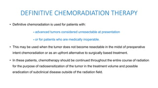 • Definitive chemoradiation is used for patients with:
- advanced tumors considered unresectable at presentation
- or for patients who are medically inoperable.
• This may be used when the tumor does not become resectable in the midst of preoperative
intent chemoradiation or as an upfront alternative to surgically based treatment.
• In these patients, chemotherapy should be continued throughout the entire course of radiation
for the purpose of radiosensitization of the tumor in the treatment volume and possible
eradication of subclinical disease outside of the radiation field.
DEFINITIVE CHEMORADIATION THERAPY
 