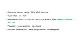  Concurrent chemo – cisplatin/ 5-FU/ MMC/ bleomycin
 Improved LC ; CR – 70%
 Retrospective study of t/t outcomes comparing CRT vs RT alone suggests improved LC
with CRT
 Prospective randomized trials – do not exist
 Increased acute reactions – moist desquamations – t/t interruptions
 