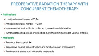 PREOPERATIVE RADIATION THERAPY WITH
CONCURRENT CHEMOTHERAPY
• Indications
 Locally advanced tumors –T3,T4
 Anticipated surgical margin – < 2 cm
 Involvement of anal sphincter, pubic arch, more than distal urethra
 Tumor approaching clitoris or extending more than minimally past vaginal introitus
• Rationale
 Toreduce the scope of Sx
 Toconserve normal tissue structure and function (organ preservation)
 Toconvert the status from inoperable to operable
 