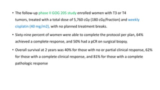 • The follow-up phase II GOG 205 study enrolled women with T3 or T4
tumors, treated with a total dose of 5,760 cGy (180 cGy/fraction) and weekly
cisplatin (40 mg/m2), with no planned treatment breaks.
• Sixty-nine percent of women were able to complete the protocol per plan, 64%
achieved a complete response, and 50% had a pCR on surgical biopsy.
• Overall survival at 2 years was 40% for those with no or partial clinical response, 62%
for those with a complete clinical response, and 81% for those with a complete
pathologic response
 