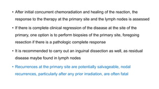 • After initial concurrent chemoradiation and healing of the reaction, the
response to the therapy at the primary site and the lymph nodes is assessed
• If there is complete clinical regression of the disease at the site of the
primary, one option is to perform biopsies of the primary site, foregoing
resection if there is a pathologic complete response
• It is recommended to carry out an inguinal dissection as well, as residual
disease maybe found in lymph nodes
• Recurrences at the primary site are potentially salvageable, nodal
recurrences, particularly after any prior irradiation, are often fatal
 
