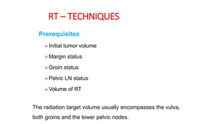 RT – TECHNIQUES
Prerequisites
Initial tumor volume
Margin status
Groin status
Pelvic LN status
Volume of RT
The radiation target volume usually encompasses the vulva,
both groins and the lower pelvic nodes.
 