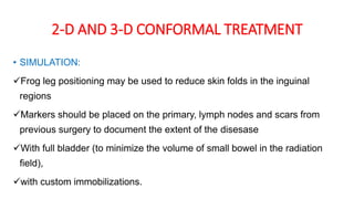 2-D AND 3-D CONFORMAL TREATMENT
• SIMULATION:
Frog leg positioning may be used to reduce skin folds in the inguinal
regions
Markers should be placed on the primary, lymph nodes and scars from
previous surgery to document the extent of the disesase
With full bladder (to minimize the volume of small bowel in the radiation
field),
with custom immobilizations.
 