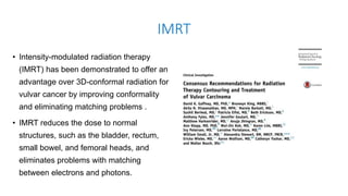 IMRT
• Intensity-modulated radiation therapy
(IMRT) has been demonstrated to offer an
advantage over 3D-conformal radiation for
vulvar cancer by improving conformality
and eliminating matching problems .
• IMRT reduces the dose to normal
structures, such as the bladder, rectum,
small bowel, and femoral heads, and
eliminates problems with matching
between electrons and photons.
 
